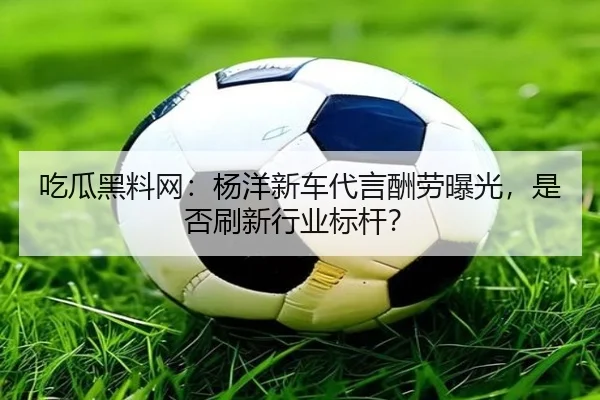 吃瓜黑料网：杨洋新车代言酬劳曝光，是否刷新行业标杆？